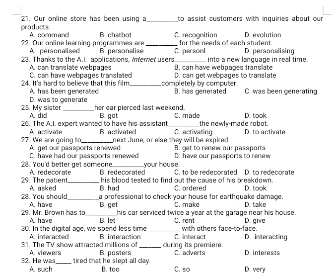 Our online store has been using a_ to assist customers with inquiries about our
products.
A. command B. chatbot C. recognition D. evolution
22. Our online learning programmes are _for the needs of each student.
A. personalised B. personalise C. personl D. personalising
23. Thanks to the A.I. applications, Internet users_ into a new language in real time.
A. can translate webpages B. can have webpages translate
C. can have webpages translated D. can get webpages to translate
24. It's hard to believe that this film_ completely by computer.
A. has been generated B. has generated C. was been generating
D. was to generate
25. My sister_ her ear pierced last weekend.
A. did B. got C. made D. took
26. The A.I. expert wanted to have his assistant _the newly-made robot.
A. activate B. activated C. activating D. to activate
27. We are going to_ next June, or else they will be expired.
A. get our passports renewed B. get to renew our passports
C. have had our passports renewed D. have our passports to renew
28. You'd better get someone_ your house. D. to redecorate
A. redecorate B. redecorated C. to be redecorated
29. The patient_ his blood tested to find out the cause of his breakdown.
A. asked B. had C. ordered D. took
28. You should._ a professional to check your house for earthquake damage.
A. have B. get C. make D. take
29. Mr. Brown has to _his car serviced twice a year at the garage near his house.
A. have B. let C. rent D. give
30. In the digital age, we spend less time _with others face-to-face.
A. interacted B. interaction C. interact D. interacting
31. The TV show attracted millions of _during its premiere.
A. viewers B. posters C. adverts D. interests
32. He was_ tired that he slept all day.
A. such B. too C. so D. very