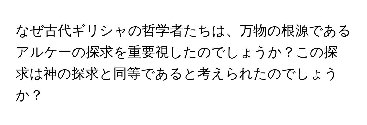 なぜ古代ギリシャの哲学者たちは、万物の根源であるアルケーの探求を重要視したのでしょうか？この探求は神の探求と同等であると考えられたのでしょうか？
