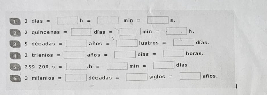 1 3dias=□ h=□ min=□ s. 
2 2 quincenas =□ dias=□ min=□ h. 
3 5decadas=□ arios=□ lustros=□ dias. 
4 2trienios=□ arios =□ dias=□ horas. oras 
5 259200s=□ h=□ min=□ días. 
6 3milenios=□ decadas=□ siglos =□ años.