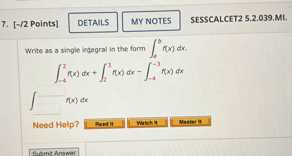 DETAILS MY NOTES SESSCALCET2 5.2.039.MI.
Write as a single integral in the form ∈t _a^bf(x)dx.
∈t _(-4)^2f(x)dx+∈t _2^3f(x)dx-∈t _(-4)^(-3)f(x)dx
f(x)dx
Need Help? Read It Watch It Master It
Submit Answer