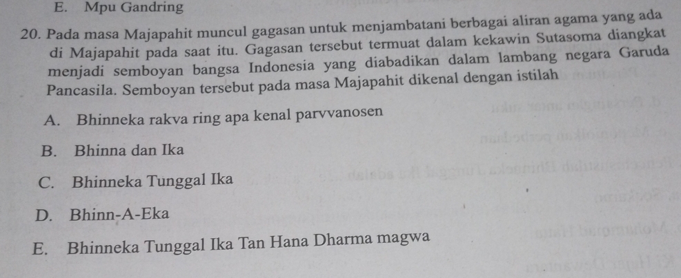 E. Mpu Gandring
20. Pada masa Majapahit muncul gagasan untuk menjambatani berbagai aliran agama yang ada
di Majapahit pada saat itu. Gagasan tersebut termuat dalam kekawin Sutasoma diangkat
menjadi semboyan bangsa Indonesia yang diabadikan dalam lambang negara Garuda
Pancasila. Semboyan tersebut pada masa Majapahit dikenal dengan istilah
A. Bhinneka rakva ring apa kenal parvvanosen
B. Bhinna dan Ika
C. Bhinneka Tunggal Ika
D. Bhinn-A-Eka
E. Bhinneka Tunggal Ika Tan Hana Dharma magwa