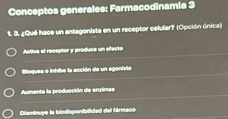 Conceptos generales: Farmacodinamia 3
1. 3. ¿Qué hace un antagonista en un receptor celular? (Opción única)
Activa el receptor y produce un efecto
Bloquea o inhibe la acción de un agonista
Aumenta la producción de enzimas
Disminuye la biodisponibilidad del fármaco