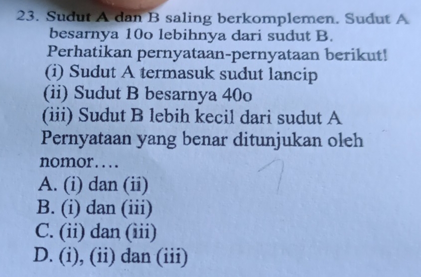 Sudut A dan B saling berkomplemen. Sudut A
besarnya 10o lebihnya dari sudut B.
Perhatikan pernyataan-pernyataan berikut!
(i) Sudut A termasuk sudut lancip
(ii) Sudut B besarnya 40o
(iii) Sudut B lebih kecil dari sudut A
Pernyataan yang benar ditunjukan oleh
nomor....
A. (i) dan (ii)
B. (i) dan (iii)
C. (ii) dan (iii)
D. (i), (ii) dan (iii)