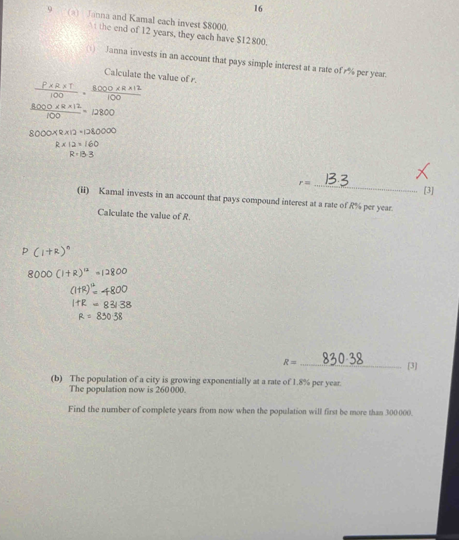 16 
9 (a) Janna and Kamal each invest $8000. 
At the end of 12 years, they each have $12 800. 
() Janna invests in an account that pays simple interest at a rate of % per year. 
Calculate the value of r.
 (P* R* T)/100 ·  (8000* R* 12)/100 
 (8000* R* 12)/100 =12800
8000* R* 12=1280000
R* 12=160
R=13.3
r= _ 
[3] 
(ii) Kamal invests in an account that pays compound interest at a rate of R% per year. 
Calculate the value of R.
R= _ 
[3] 
(b) The population of a city is growing exponentially at a rate of 1.8% per year. 
The population now is 260000. 
Find the number of complete years from now when the population will first be more than 300000.