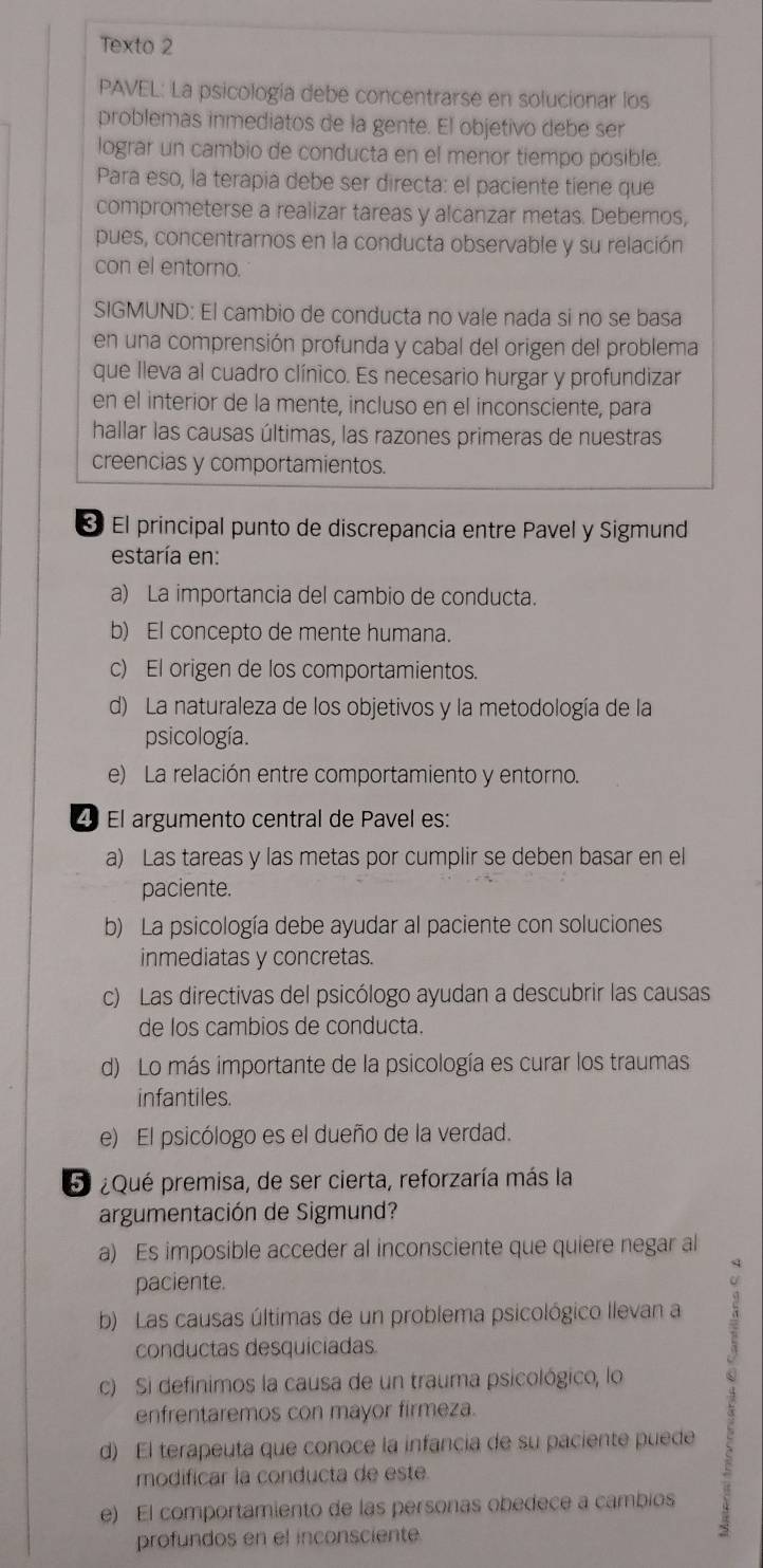 Texto 2
PAVEL: La psicología debe concentrarse en solucionar los
problemas inmediatos de la gente. El objetivo debe ser
lograr un cambio de conducta en el menor tiempo posible.
Para eso, la terapia debe ser directa: el paciente tiene que
comprometerse a realizar tareas y alcanzar metas. Debemos,
pues, concentrarnos en la conducta observable y su relación
con el entorno.
SIGMUND: El cambio de conducta no vale nada si no se basa
en una comprensión profunda y cabal del origen del problema
que lleva al cuadro clínico. Es necesario hurgar y profundizar
en el interior de la mente, incluso en el inconsciente, para
hallar las causas últimas, las razones primeras de nuestras
creencias y comportamientos.
* El principal punto de discrepancia entre Pavel y Sigmund
estaría en:
a) La importancia del cambio de conducta.
b) El concepto de mente humana.
c) El origen de los comportamientos.
d) La naturaleza de los objetivos y la metodología de la
psicología.
e) La relación entre comportamiento y entorno.
2º El argumento central de Pavel es:
a) Las tareas y las metas por cumplir se deben basar en el
paciente.
b) La psicología debe ayudar al paciente con soluciones
inmediatas y concretas.
c) Las directivas del psicólogo ayudan a descubrir las causas
de los cambios de conducta.
d) Lo más importante de la psicología es curar los traumas
infantiles.
e) El psicólogo es el dueño de la verdad.
5 ¿Qué premisa, de ser cierta, reforzaría más la
argumentación de Sigmund?
a) Es imposible acceder al inconsciente que quiere negar al
paciente.
b Las causas últimas de un problema psicológico llevan a
conductas desquiciadas
c) Si definimos la causa de un trauma psicológico, lo
enfrentaremos con mayor firmeza.
d) El terapeuta que conoce la infancia de su paciente puede
modificar la conducta de este.
e) El comportamiento de las personas obedece a cambios
profundos en el inconsciente