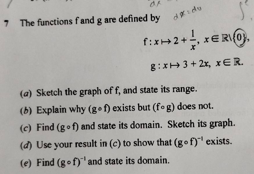 The functions f and g are defined by
f:xto 2+ 1/x , x∈ R/ 0 ,
g:xto 3+2x, x∈ R. 
(a) Sketch the graph of f, and state its range. 
(b) Explain why (gcirc f) exists but (fcirc g) does not. 
(c) Find (gcirc f) and state its domain. Sketch its graph. 
(d) Use your result in (c) to show that (gcirc f)^-1 exists. 
(e) Find (gcirc f)^-1 and state its domain.