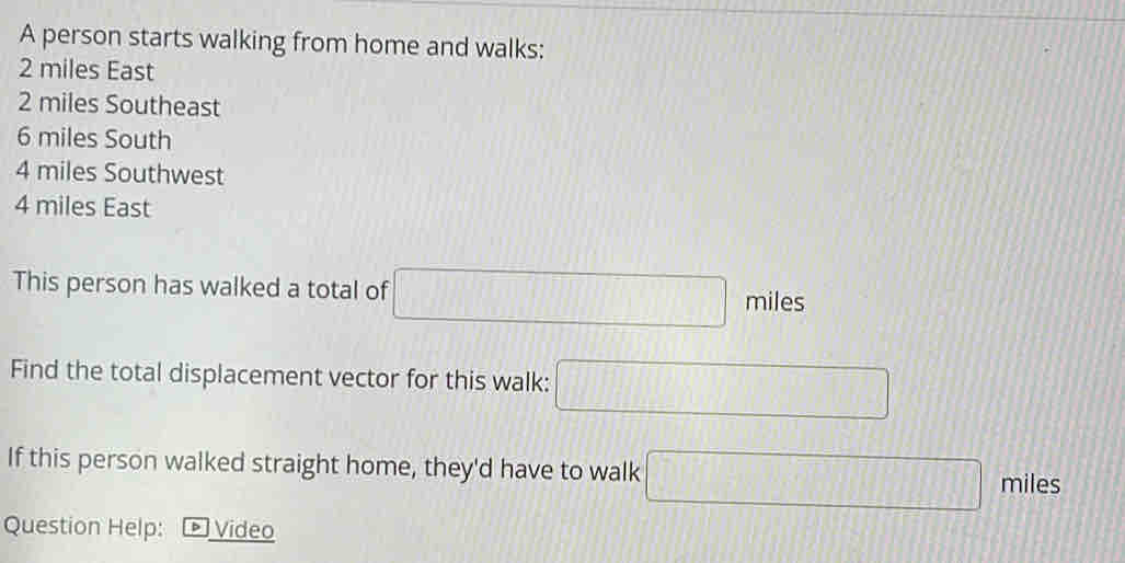 A person starts walking from home and walks:
2 miles East
2 miles Southeast
6 miles South
4 miles Southwest
4 miles East 
This person has walked a total of □ / miles
Find the total displacement vector for this walk: □ 
If this person walked straight home, they'd have to walk □ miles
Question Help: Video