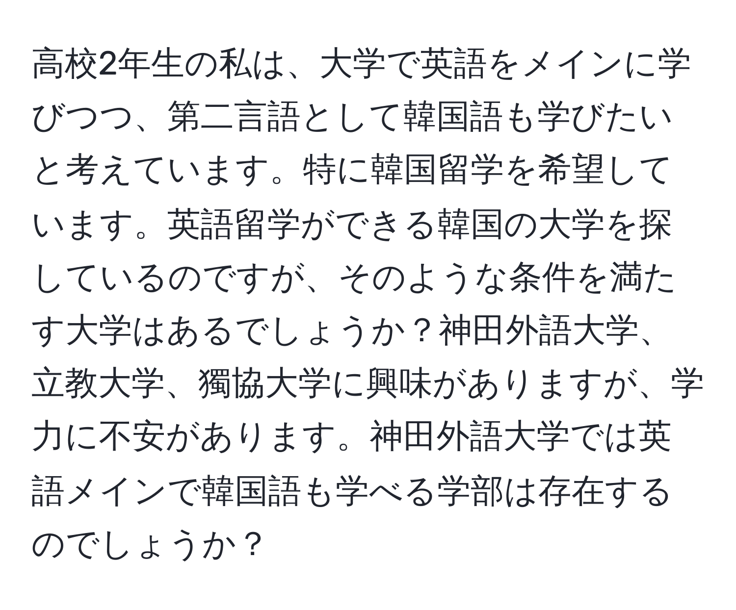 高校2年生の私は、大学で英語をメインに学びつつ、第二言語として韓国語も学びたいと考えています。特に韓国留学を希望しています。英語留学ができる韓国の大学を探しているのですが、そのような条件を満たす大学はあるでしょうか？神田外語大学、立教大学、獨協大学に興味がありますが、学力に不安があります。神田外語大学では英語メインで韓国語も学べる学部は存在するのでしょうか？