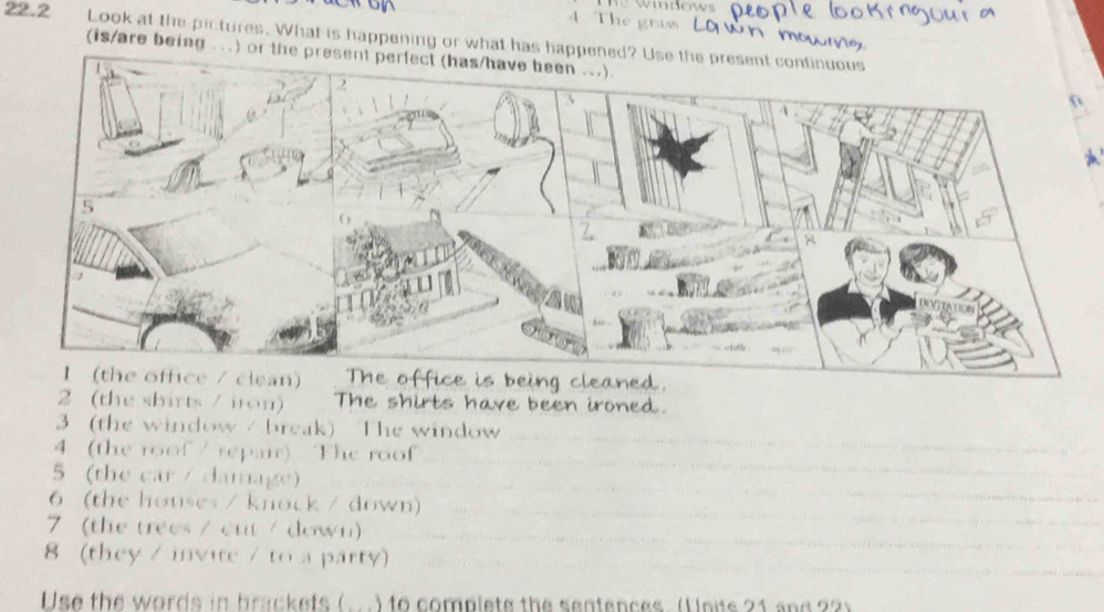 The gras 
22.2 Look at the pictures. What is happening or what has happened? Use the pr 
(is/are being ...) or the present pe 
2 (the shirts / iron) The shirts have been ironed. 
3 (the window / break) The window 
4 (the roof / repair) The roof 
5 (the car / damage) 
6 (the houses / knock / down) 
7 (the trees / cut / down) 
8 (they / invite / to a party) 
Use the words in brackets ( ) to complete the sentences. (Units 21 and 2?)