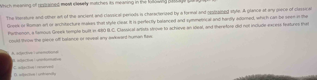 Which meaning of restrained most closely matches its meaning in the following passage paragraph
The literature and other art of the ancient and classical periods is characterized by a formal and restrained style. A glance at any piece of classical
Greek or Roman art or architecture makes that style clear. It is perfectly balanced and symmetrical and hardly adorned, which can be seen in the
Parthenon, a famous Greek temple built in 480 B.C. Classical artists strove to achieve an ideal, and therefore did not include excess features that
could throw the piece off balance or reveal any awkward human flaw.
A. adjective I unemotional
B. adjective I uninformative
C. adjective I reserved
D. adjective I unfriendly