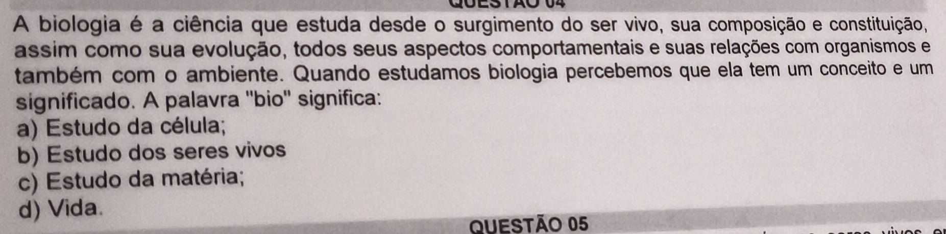 A biologia é a ciência que estuda desde o surgimento do ser vivo, sua composição e constituição,
assim como sua evolução, todos seus aspectos comportamentais e suas relações com organismos e
também com o ambiente. Quando estudamos biologia percebemos que ela tem um conceito e um
significado. A palavra ''bio'' significa:
a) Estudo da célula;
b) Estudo dos seres vivos
c) Estudo da matéria;
d) Vida.
QUESTÃo 05