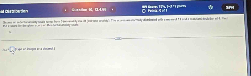 HW Score: 75%, 9 of 12 points Save 
al Distribution Question 10, 12.4.55 Points: 0 of 1 
Scores on a dental anxiety scale range from 0 (no anxiety) to 20 (extreme anxiety). The scores are normally distributed with a mean of 11 and a standard deviation of 4. Find 
the z-score for the given score on this dental anxiety scale 
14
z_14=□ (Type pe an integer or a decimal.)