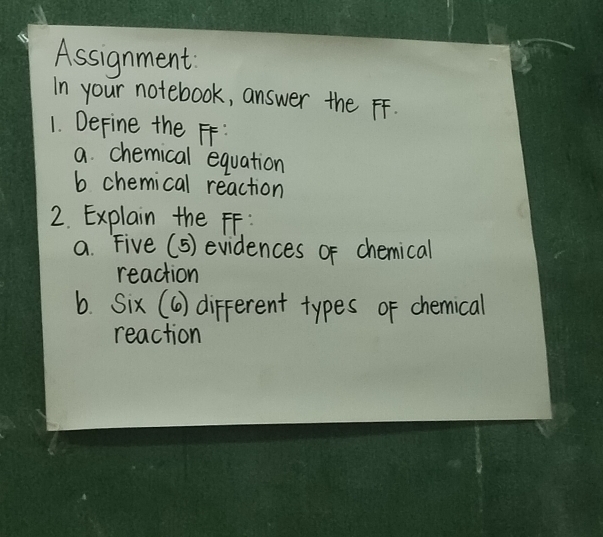 Assignment 
In your notebook, answer the FF. 
1. DeFine the FF: 
a chemical equation 
b chemical reaction 
2. Explain the FF: 
a. Five (5) evidences of chemical 
reaction 
b. Six (6) different types of chemical 
reaction