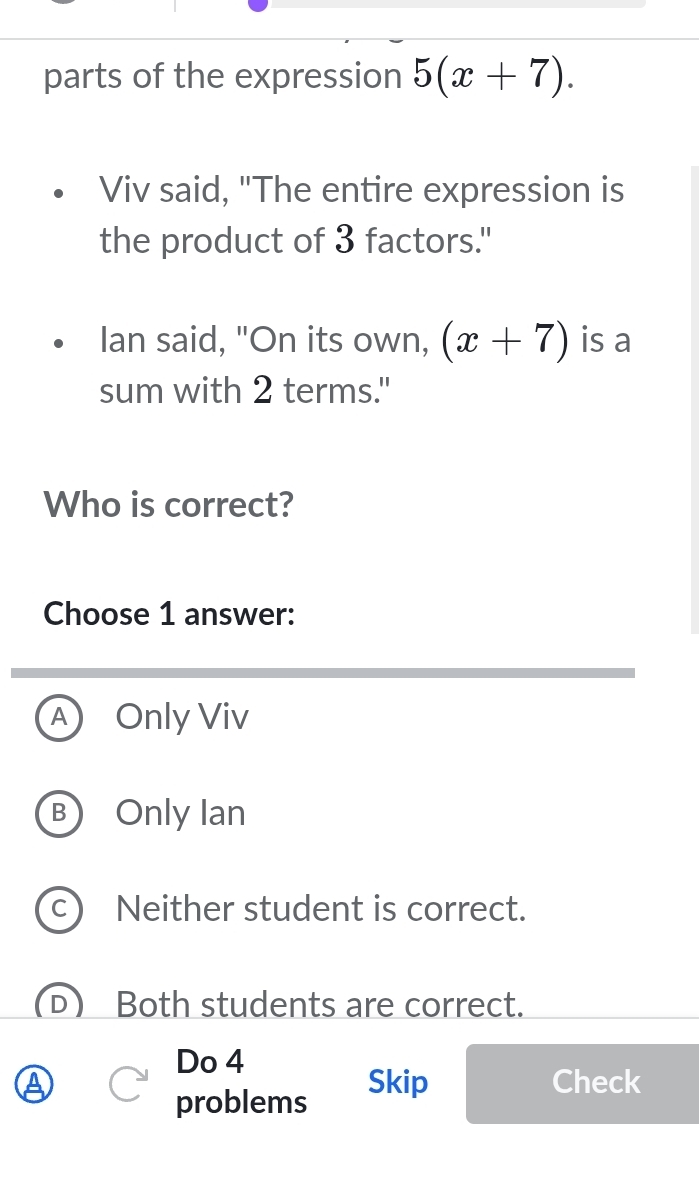 parts of the expression 5(x+7). 
Viv said, "The entire expression is
the product of 3 factors."
Ian said, "On its own, (x+7) is a
sum with 2 terms."
Who is correct?
Choose 1 answer:
A ) Only Viv
B Only Ian
ae Neither student is correct.
Both students are correct.
Do 4
Skip Check
problems