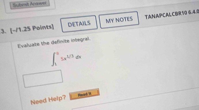 Submit Answer 
3、 a [-/1.2 5 Points] DETAILS MY NOTES TANAPCALCBR10 6.4.0 
Evaluate the definite integral.
∈t _1^(85x^1/3)dx
Need Help? Read it