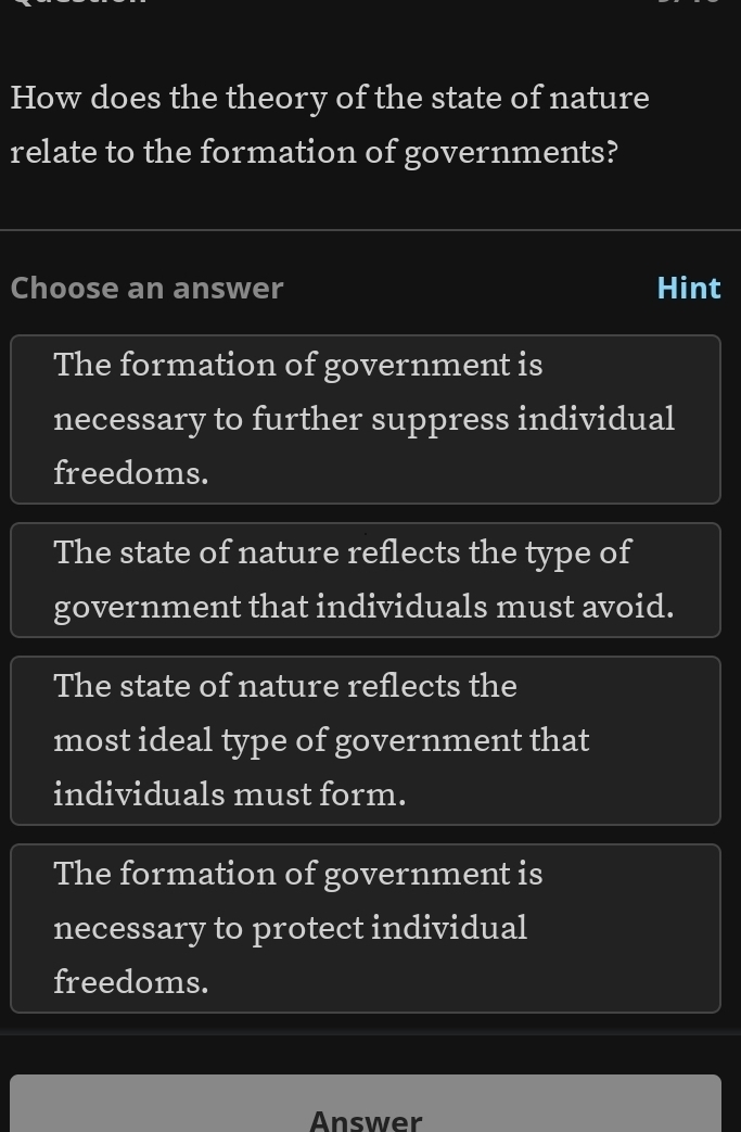 How does the theory of the state of nature
relate to the formation of governments?
Choose an answer Hint
The formation of government is
necessary to further suppress individual
freedoms.
The state of nature reflects the type of
government that individuals must avoid.
The state of nature reflects the
most ideal type of government that
individuals must form.
The formation of government is
necessary to protect individual
freedoms.
Answer