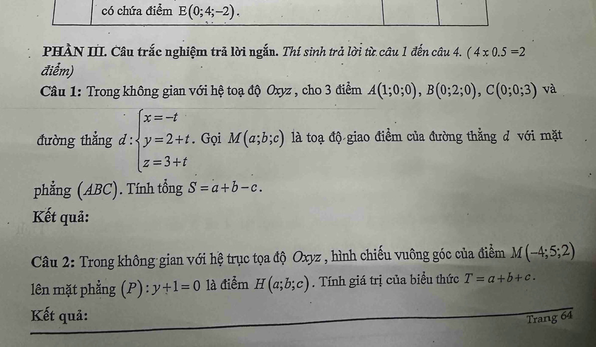 có chứa điểm E(0;4;-2). 
PHÀN III. Câu trắc nghiệm trả lời ngắn. Thí sinh trả lời từ câu 1 đến câu 4. (4* 0.5=2
điểm) 
Câu 1: Trong không gian với hệ toạ độ Oxyz , cho 3 điểm A(1;0;0), B(0;2;0), C(0;0;3) và 
đường thẳng d : beginarrayl x=-t y=2+t. z=3+tendarray. Gọi M(a;b;c) là toạ độ giao điểm của đường thẳng d với mặt 
phẳng (ABC). Tính tổng S=a+b-c. 
Kết quả: 
Câu 2: Trong không gian với hệ trục tọa độ Oxyz , hình chiếu vuông góc của điểm M(-4;5;2)
lên mặt phẳng (P) y+1=0 là điểm H(a;b;c). Tính giá trị của biểu thức T=a+b+c. 
Kết quả: Trang 64