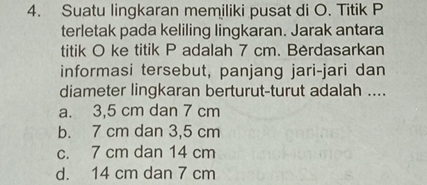 Suatu lingkaran memiliki pusat di O. Titik P
terletak pada keliling lingkaran. Jarak antara
titik O ke titik P adalah 7 cm. Berdasarkan
informasi tersebut, panjang jari-jari dan
diameter lingkaran berturut-turut adalah ....
a. 3,5 cm dan 7 cm
b. 7 cm dan 3,5 cm
c. 7 cm dan 14 cm
d. 14 cm dan 7 cm