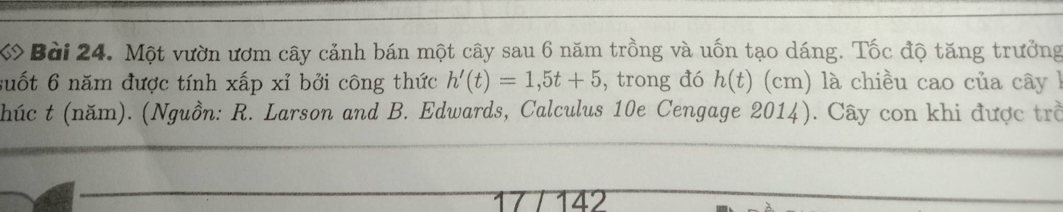 Một vườn ươm cây cảnh bán một cây sau 6 năm trồng và uốn tạo dáng. Tốc độ tăng trưởng 
suốt 6 năm được tính xấp xỉ bởi công thức h'(t)=1,5t+5 , trong đó h(t) (cm) là chiều cao của cây l 
(húc t (năm). (Nguồn: R. Larson and B. Edwards, Calculus 10e Cengage 2014). Cây con khi được trở 
17 142