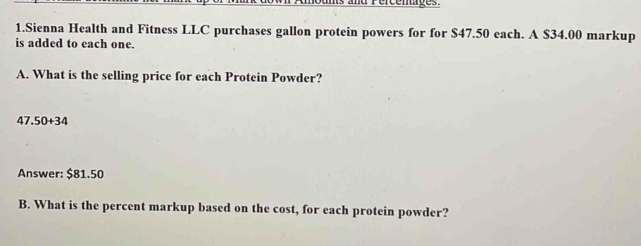 and Pércenages. 
1.Sienna Health and Fitness LLC purchases gallon protein powers for for $47.50 each. A $34.00 markup 
is added to each one. 
A. What is the selling price for each Protein Powder?
47.50+34
Answer: $81.50
B. What is the percent markup based on the cost, for each protein powder?