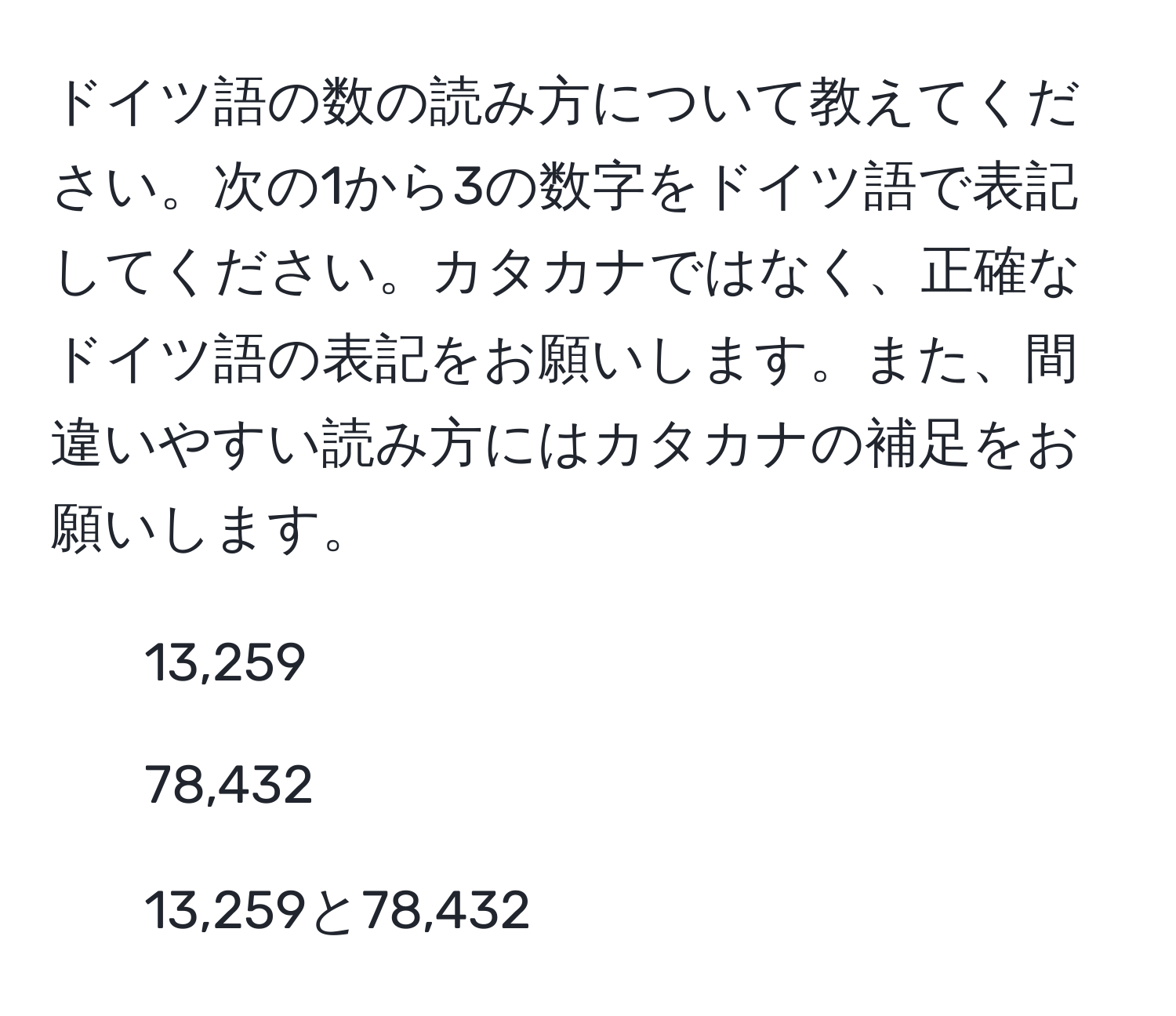 ドイツ語の数の読み方について教えてください。次の1から3の数字をドイツ語で表記してください。カタカナではなく、正確なドイツ語の表記をお願いします。また、間違いやすい読み方にはカタカナの補足をお願いします。

1. 13,259
2. 78,432
3. 13,259と78,432