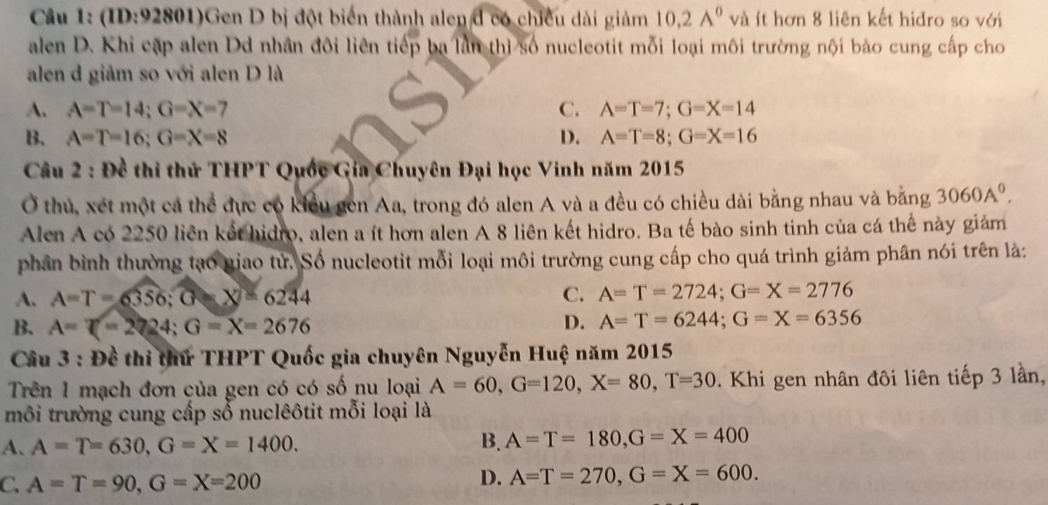 (ID:92801)Gen D bị đột biến thành alen đ có chiều dài giảm 10.2A^0 và ít hơn 8 liên kết hidro so với
alen D. Khỉ cặp alen Dd nhân đôi liên tiếp ba lần thì số nucleotit mỗi loại môi trường nội bảo cung cấp cho
alen d giảm so với alen D là
A. A=T=14;G=X=7 C. A=T=7;G=X=14
B. A=T=16;G=X=8 D. A=T=8;G=X=16
Câu 2 : Đề thi thử THPT Quốc Gia Chuyên Đại học Vinh năm 2015
Ở thủ, xét một cả thể đực có kiểu gen Aa, trong đó alen A và a đều có chiều dài bằng nhau và bằng 3060A^0.
Alen A có 2250 liên kết hidro, alen a ít hơn alen A 8 liên kết hidro. Ba tế bào sinh tinh của cá thể này giám
phân bình thường tạo giao tử. Số nucleotit mỗi loại môi trường cung cấp cho quá trình giảm phân nói trên là:
A. A=T=6356;G=X=6244
C. A=T=2724;G=X=2776
B. A=T=2224;G=X=2676
D. A=T=6244;G=X=6356
Câu 3 : Đề thi thứ THPT Quốc gia chuyên Nguyễn Huệ năm 2015
Trên 1 mạch đơn của gen có có số nu loại A=60,G=120,X=80,T=30. Khi gen nhân đôi liên tiếp 3 lần,
môi trường cung cấp số nuclêôtit mỗi loại là
A、 A=T=630,G=X=1400. B. A=T=180,G=X=400
C. A=T=90,G=X=200
D. A=T=270,G=X=600.