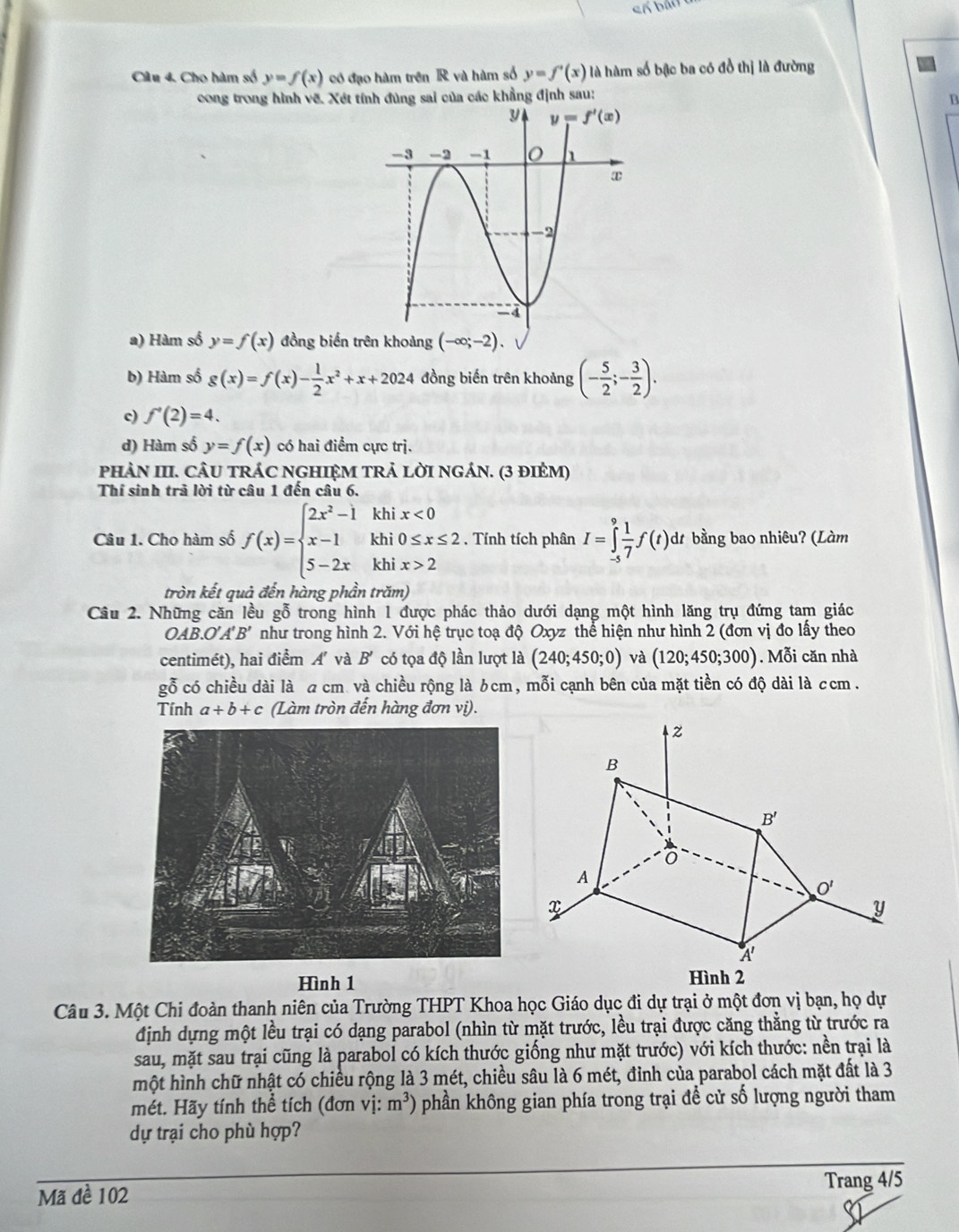 Cho hàm số y=f(x) có đạo hàm trên R và hàm số y=f'(x) là hàm số bậc ba có đồ thị là đường
cong trong hình vẽ. Xét tính đùng sai của các khẳng định sau:
B
a) Hàm số y=f(x) đồng biến tr
b) Hàm số g(x)=f(x)- 1/2 x^2+x+2024 đồng biến trên khoảng (- 5/2 ;- 3/2 ).
c) f'(2)=4.
d) Hàm số y=f(x) có hai điểm cực trị.
PHN III. CÂU TRÁC NGHIỆM TRẢ LỜI NGÁN. (3 đIẻM)
Thí sinh trã lời từ câu 1 đến câu 6.
Câu 1. Cho hàm số f(x)=beginarrayl 2x^2-1khix<0 x-1khi0≤ x≤ 2 5-2xkhix>2endarray.. Tính tích phân I=∈tlimits _(-5)^9 1/7 f(t) dt bằng bao nhiêu? (Làm
tròn kết quả đến hàng phần trăm)
Cầu 2. Những căn lều gỗ trong hình 1 được phác thảo dưới dạng một hình lăng trụ đứng tam giác
OAB.O'A'B' như trong hình 2. Với hệ trục toạ độ Oxyz thể hiện như hình 2 (đơn vị đo lấy theo
centimét), hai điểm Á và B' có tọa độ lần lượt là (240;450;0) và (120;450;300).Mỗi căn nhà
gỗ có chiều dài là a cm và chiều rộng là 6cm, mỗi cạnh bên của mặt tiền có độ dài là ccm .
Tính a+b+c (Làm tròn đến hàng đơn vị).
Hình 1
Câu 3. Một Chi đoàn thanh niên của Trường THPT Khoa học Giáo dục đi dự trại ở một đơn vị bạn, họ dự
định dựng một lều trại có dạng parabol (nhìn từ mặt trước, lều trại được căng thẳng từ trước ra
sau, mặt sau trại cũng là parabol có kích thước giống như mặt trước) với kích thước: nền trại là
một hình chữ nhật có chiều rộng là 3 mét, chiều sâu là 6 mét, đỉnh của parabol cách mặt đất là 3
mét. Hãy tính thể tích (đơn vị: m^3) phần không gian phía trong trại để cử số lượng người tham
dự trại cho phù hợp?
Mã đề 102 Trang 4/5