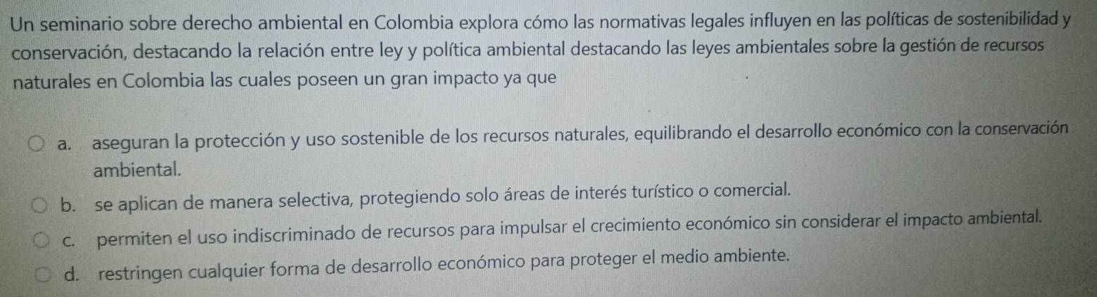 Un seminario sobre derecho ambiental en Colombia explora cómo las normativas legales influyen en las políticas de sostenibilidad y
conservación, destacando la relación entre ley y política ambiental destacando las leyes ambientales sobre la gestión de recursos
naturales en Colombia las cuales poseen un gran impacto ya que
a. aseguran la protección y uso sostenible de los recursos naturales, equilibrando el desarrollo económico con la conservación
ambiental.
b. se aplican de manera selectiva, protegiendo solo áreas de interés turístico o comercial.
c. permiten el uso indiscriminado de recursos para impulsar el crecimiento económico sin considerar el impacto ambiental.
d. restringen cualquier forma de desarrollo económico para proteger el medio ambiente.