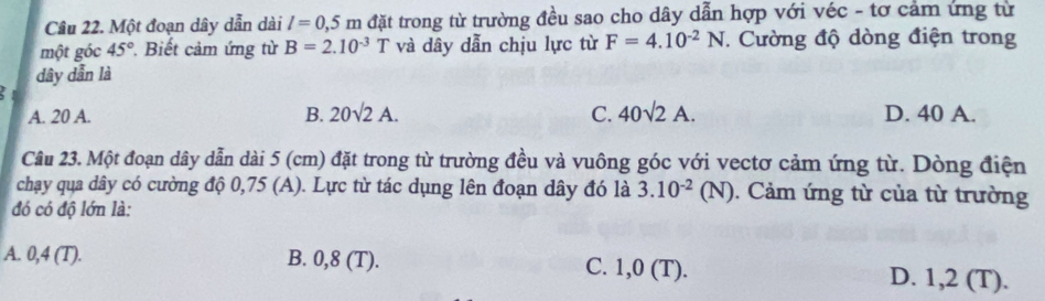 Một đoạn dây dẫn dài l=0,5m đặt trong từ trường đều sao cho dây dẫn hợp với véc - tơ cảm ứng từ
một góc 45°. Biết cảm ứng từ B=2.10^(-3)T và dây dẫn chịu lực từ F=4.10^(-2)N * Cường độ dòng điện trong
dây dẫn là
A. 20 A. B. 20sqrt(2)A. C. 40sqrt(2)A. D. 40 A.
Câu 23. Một đoạn dây dẫn dài 5 (cm) đặt trong từ trường đều và vuông góc với vectơ cảm ứng từ. Dòng điện
chạy qua dây có cường độ 0,75 (A). Lực từ tác dụng lên đoạn dây đó là 3.10^(-2)(N). Cảm ứng từ của từ trường
đó có độ lớn là:
A. 0,4 (T). B. 0,8 (T). C. 1,0 (T). D. 1,2 (T).