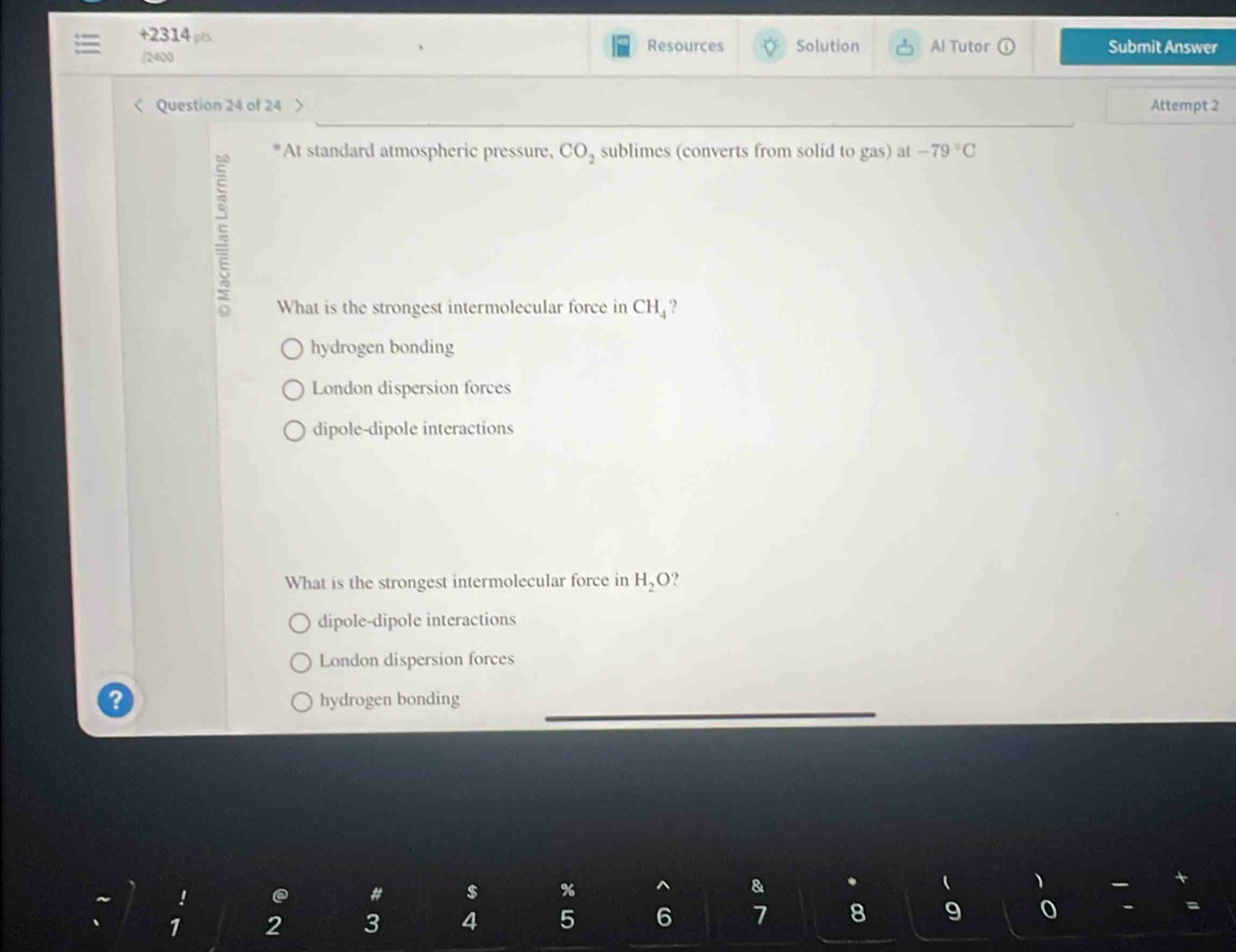 +2314 ps Resources Solution Al Tutor odot Submit Answer
/2400
< Question 24 of 24 Attempt 2
5
At standard atmospheric pressure,  CO_2 sublimes (converts from solid to gas) at -79°C
What is the strongest intermolecular force in CH_4 2
hydrogen bonding
London dispersion forces
dipole-dipole interactions
What is the strongest intermolecular force in H_2O ?
dipole-dipole interactions
London dispersion forces
hydrogen bonding
!
# $ % & (
1 2 3 4 5 6 7 8 9 0