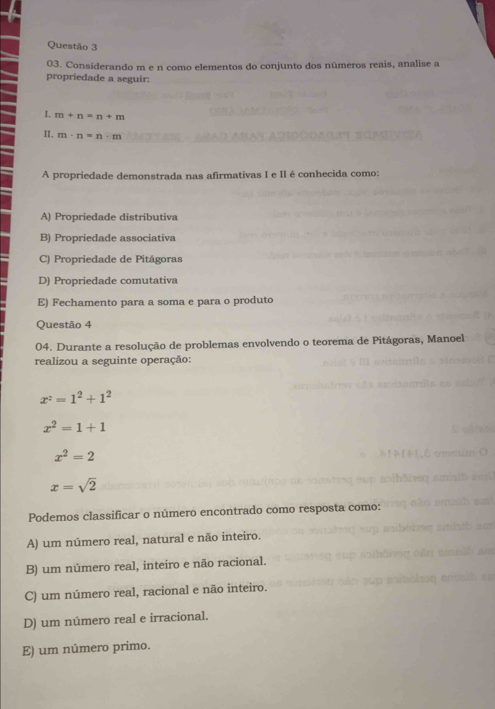 Considerando m e n como elementos do conjunto dos números reais, analise a
propriedade a seguir:
I. m+n=n+m
II. m· n=n· m
A propriedade demonstrada nas afirmativas I e II é conhecida como:
A) Propriedade distributiva
B) Propriedade associativa
C) Propriedade de Pitágoras
D) Propriedade comutativa
E) Fechamento para a soma e para o produto
Questão 4
04. Durante a resolução de problemas envolvendo o teorema de Pitágoras, Manoel
realizou a seguinte operação:
x^2=1^2+1^2
x^2=1+1
x^2=2
x=sqrt(2)
Podemos classificar o número encontrado como resposta como:
A) um número real, natural e não inteiro.
B) um número real, inteiro e não racional.
C) um número real, racional e não inteiro.
D) um número real e irracional.
E) um número primo.