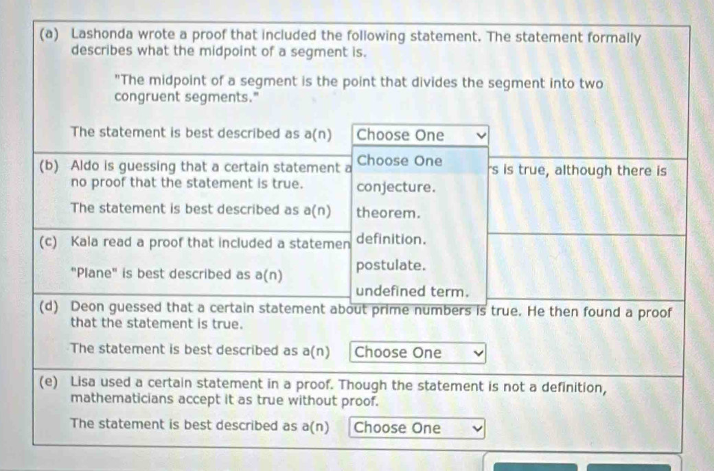 Lashonda wrote a proof that included the following statement. The statement formally 
describes what the midpoint of a segment is. 
"The midpoint of a segment is the point that divides the segment into two 
congruent segments." 
The statement is best described as a(n) Choose One 
(b) Aldo is guessing that a certain statement a Choose One rs is true, although there is 
no proof that the statement is true. conjecture. 
The statement is best described as a(n) theorem. 
(c) Kala read a proof that included a statemen definition. 
"Plane" is best described as a(n) 
postulate. 
undefined term. 
(d) Deon guessed that a certain statement about prime numbers is true. He then found a proof 
that the statement is true. 
The statement is best described as a(n) Choose One 
(e) Lisa used a certain statement in a proof. Though the statement is not a definition, 
mathematicians accept it as true without proof. 
The statement is best described as a(n) Choose One