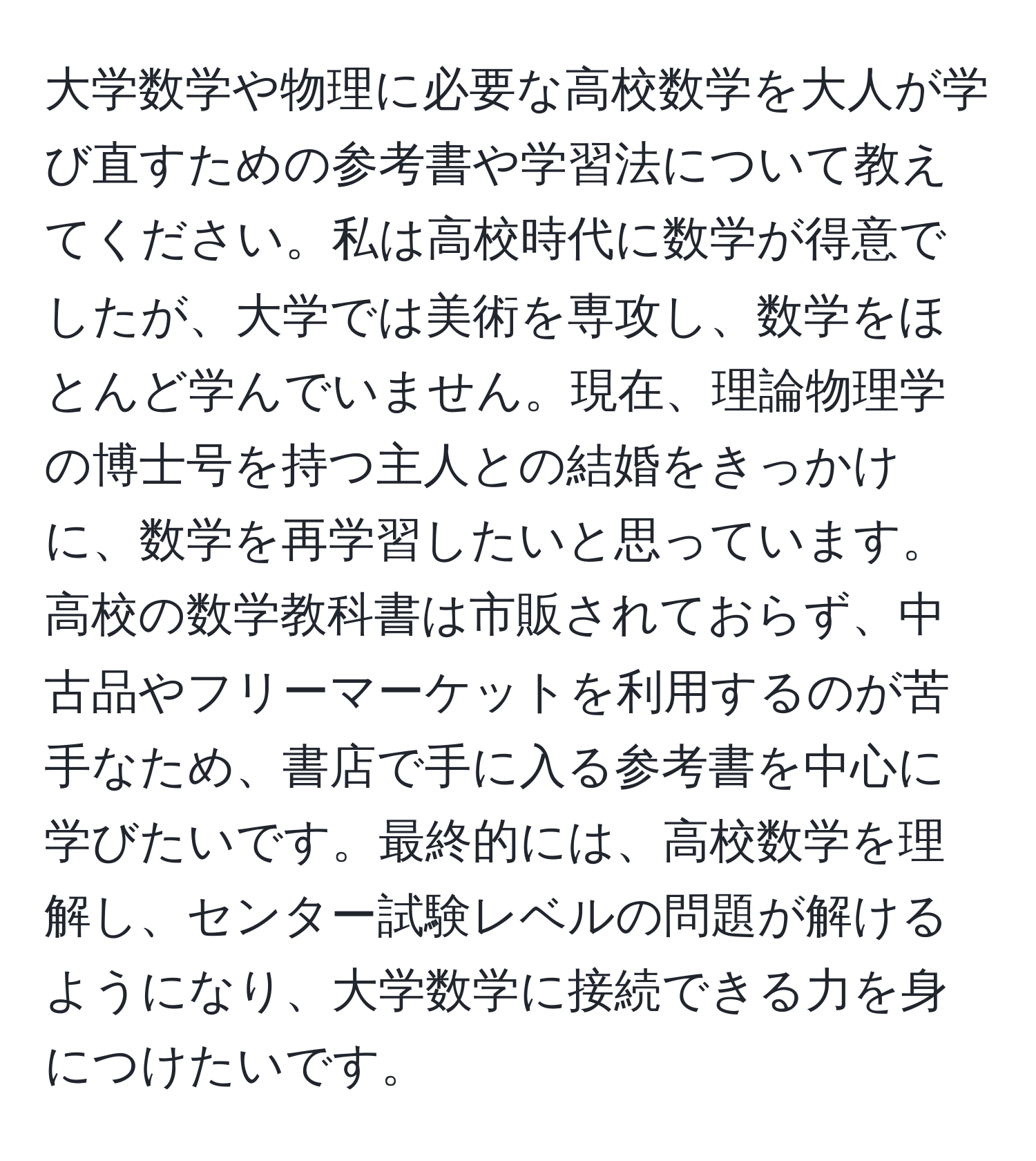 大学数学や物理に必要な高校数学を大人が学び直すための参考書や学習法について教えてください。私は高校時代に数学が得意でしたが、大学では美術を専攻し、数学をほとんど学んでいません。現在、理論物理学の博士号を持つ主人との結婚をきっかけに、数学を再学習したいと思っています。高校の数学教科書は市販されておらず、中古品やフリーマーケットを利用するのが苦手なため、書店で手に入る参考書を中心に学びたいです。最終的には、高校数学を理解し、センター試験レベルの問題が解けるようになり、大学数学に接続できる力を身につけたいです。