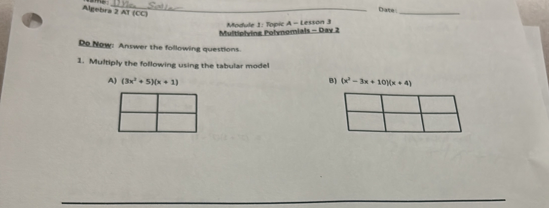 me_ 
Algebra 2 AT (CC) 
_ 
Date: 
Module 1: Topic A - Lesson 3 
Multiplying Polynomials - Day 2 
Do Now: Answer the following questions. 
1. Multiply the following using the tabular model 
A) (3x^2+5)(x+1) (x^2-3x+10)(x+4)
B)