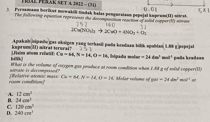 TRIAL PERAK SET A 2022 - (31)
3. Persamaan berikut mewakili tindak balas penguraiaan pepejal kuprum(II) nitrat.
The following equation represents the decomposition reaction of solid copper(II) nitrate
2Cu(NO_3)_2 2CuO+4NO_2+O_2
Apakah isipadu gas oksigen yang terhasil pada keadaan bilik apablan 1.88 g pepejal
kuprum(II) nitrat terurai?
[Jisim atom relatif: Cu=64, N=14, O=16 , Isipadu molar =24dm^3mol^(-1)
bilik] pada keadaan
What is the volume of oxygen gas produce at room condition when 1.88 g of solid copper(II)
nitrate is decomposed?
[Relative atomic mass: Cu=64, N=14, O=16 , Molar volume of gas=24dm^3mol^(-1) at
room condition]
A. 12cm^3
B. 24cm^3
C. 120cm^3
D. 240cm^3