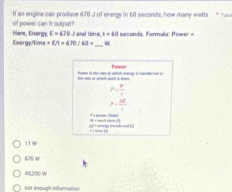 If an engine can produce 670 J of energy in 60 seconds, how many watts 7 po
of power can it output?
Here, Energy, E=670J and time, t=60 seconds. Formula: Power =
Energy/time =E/t=670/60= _  W.
Power
the rate at which wor's is done. Power is the rate at which energy to toandvrred o
P= W/t 
P= AE/I 
F_4 power [Whir]
W=
△ E= imampy tranulevned ( sork slame (J)
F
11 W
670 W
40,200 W
not enough information