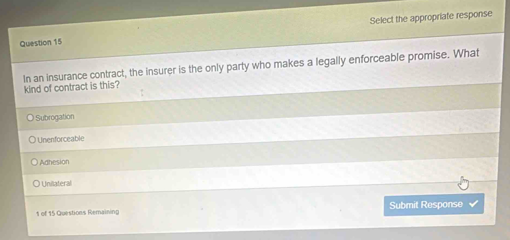 Select the appropriate response
In an insurance contract, the insurer is the only party who makes a legally enforceable promise. What
kind of contract is this?
Subrogation
Unenforceable
Adhesion
Unilateral
1 of 15 Questions Remaining Submit Response