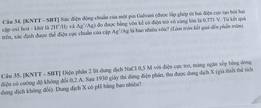 [KNTT - SBT ] Sức điện động chuẩn của một pin Galvani (được lắp ghép từ hai điện cực tạo bởi hai 
cặp oxi hoá - khử là 2H^+/H_2 và Ag^+/Ag) đo được bằng vôn kế có điện trở vô cùng lớn là 0,771 V. Từ kết quả 
trên, xác định được thế điện cực chuẩn của cặp Ag^+/Ag g là bao nhiêu vốn? (Làm tròn kết quả đến phần trăm). 
Câu 35. [KNTT - SBT] Điện phân 2 lít dung dịch NaCl 0,5 M với điện cực trơ, màng ngăn xốp bằng dòng 
điện có cường độ không đổi 0, 2 A. Sau 1930 giây thì dừng điện phân, thu được dung dịch X (giả thiết thể tích 
dung dịch không đổi). Dung dịch X có pH bằng bao nhiêu?