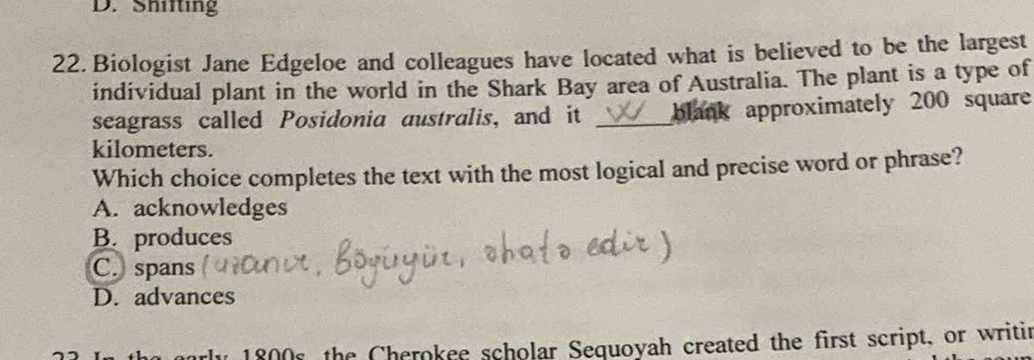 Shifting
22. Biologist Jane Edgeloe and colleagues have located what is believed to be the largest
individual plant in the world in the Shark Bay area of Australia. The plant is a type of
seagrass called Posidonia australis, and it _blank approximately 200 square
kilometers.
Which choice completes the text with the most logical and precise word or phrase?
A. acknowledges
B. produces
C. spans
D. advances
1800s, the Cherokee scholar Sequoyah created the first script, or writin