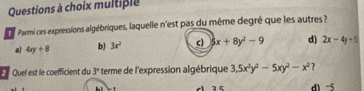 Questions à choix multiple
Parmi ces expressions algébriques, laquelle n'est pas du même degré que les autres ?
a) 4xy+8 b) 3x^2 c) 5x+8y^2-9 d) 2x-4y+13
2 Quel est le coefficient du 3^e terme de l'expression algébrique 3, 5x^2y^2-5xy^2-x^2 ?
c 2 5 d) -5