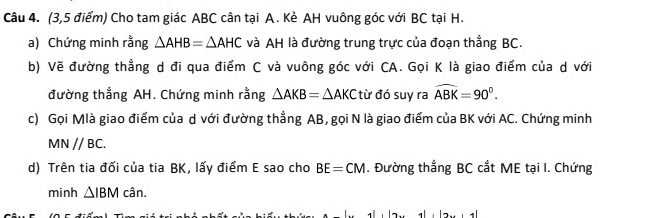 (3,5 điểm) Cho tam giác ABC cân tại A. Kẻ AH vuông góc với BC tại H. 
a) Chứng minh rằng △ AHB=△ AHC và AH là đường trung trực của đoạn thẳng BC. 
b) Vẽ đường thẳng d đi qua điểm C và vuông góc với CA. Gọi K là giao điểm của d với 
đường thẳng AH. Chứng minh rằng △ AKB=△ AKC từ đó suy ra widehat ABK=90°. 
c) Gọi Mlà giao điểm của d với đường thẳng AB, gọi N là giao điểm của BK với AC. Chứng minh
MNparallel BC. 
d) Trên tia đối của tia BK, lấy điểm E sao cho BE=CM. Đường thẳng BC cắt ME tại I. Chứng 
minh △ IBM cân. 
,|2x, 4