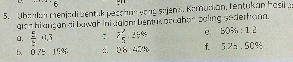 6
5. Ubahlah menjadi bentuk pecahan yang sejenis. Kemudian, tentukan hasil p
gian bilangan di bawah ini dalam bentuk pecahan paling sederhana.
a.  5/6 :0,3 2 2/5 :36%
C.
e. 60% :1,2
f. 5,25:50%
b. 0,75:15%
d. 0,8:40%