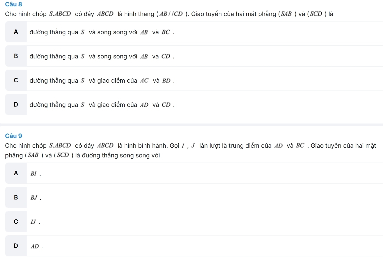 Cho hình chóp S. ABCD có đáy ABCD là hình thang ( AB//CD ). Giao tuyến của hai mặt phẳng (SAB ) và (SCD ) là
A đường thẳng qua S và song song với AB và BC.
B đường thẳng qua Sô và song song với AB và CD.
C đường thẳng qua S và giao điểm của AC và BD.
D đường thẳng qua S và giao điểm của AD và CD.
Câu 9
Cho hình chóp S. ABCD có đáy ABCD là hình bình hành. Gọi 1 , J lần lượt là trung điểm của AD và BC. Giao tuyến của hai mặt
phẳng ( SAB ) và ( SCD ) là đường thẳng song song với
A BI .
B BJ .
C IJ .
D AD.