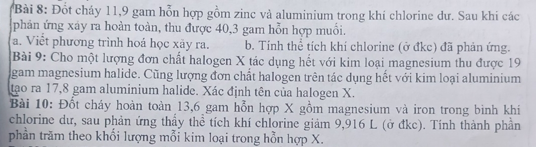 Đốt cháy 11, 9 gam hỗn hợp gồm zinc và aluminium trong khí chlorine dư. Sau khi các 
phản ứng xáy ra hoàn toàn, thu được 40, 3 gam hỗn hợp muối. 
a. Viết phương trình hoá học xảy ra. b. Tính thể tích khí chlorine (ở đkc) đã phản ứng. 
Bài 9: Cho một lượng đơn chất halogen X tác dụng hết với kim loại magnesium thu được 19
gam magnesium halide. Cũng lượng đơn chất halogen trên tác dụng hết với kim loại aluminium 
tạo ra 17, 8 gam aluminium halide. Xác định tên của halogen X. 
Bài 10: Đốt cháy hoàn toàn 13, 6 gam hỗn hợp X gồm magnesium và iron trong bình khí 
chlorine dư, sau phản ứng thẩy thể tích khí chlorine giảm 9,916 L (ở đkc). Tính thành phần 
phần trăm theo khối lượng mỗi kim loại trong hỗn hợp X.