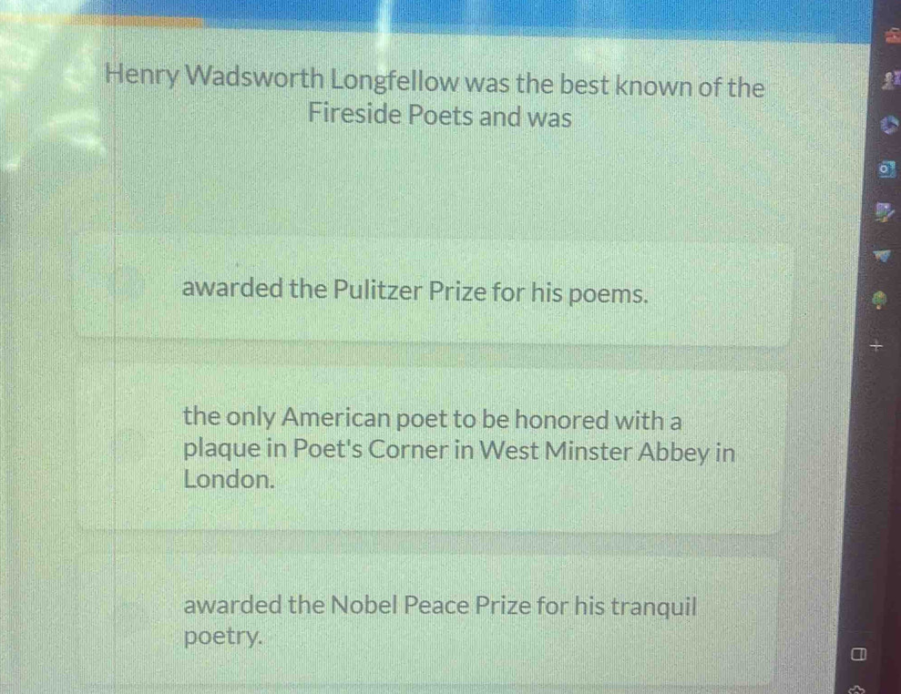 Henry Wadsworth Longfellow was the best known of the
Fireside Poets and was
awarded the Pulitzer Prize for his poems.
the only American poet to be honored with a
plaque in Poet's Corner in West Minster Abbey in
London.
awarded the Nobel Peace Prize for his tranquil
poetry.