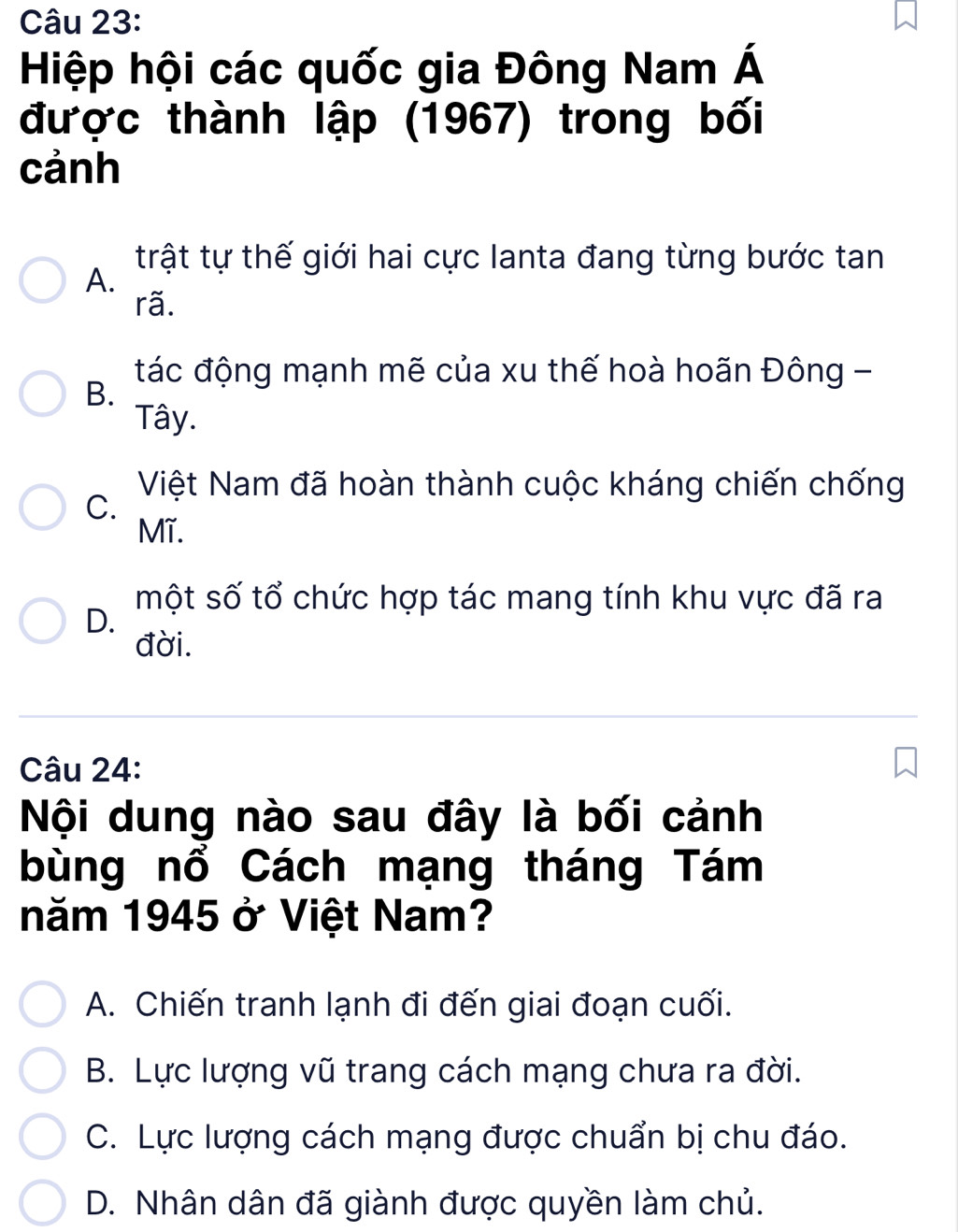 Hiệp hội các quốc gia Đông Nam Á
được thành lập (1967) trong bối
cảnh
trật tự thế giới hai cực lanta đang từng bước tan
A.
rã.
tác động mạnh mẽ của xu thế hoà hoãn Đông -
B.
Tây.
C.
Việt Nam đã hoàn thành cuộc kháng chiến chống
Mĩ.
một số tổ chức hợp tác mang tính khu vực đã ra
D.
đời.
Câu 24:
Nội dung nào sau đây là bối cảnh
bùng nổ Cách mạng tháng Tám
năm 1945 ở Việt Nam?
A. Chiến tranh lạnh đi đến giai đoạn cuối.
B. Lực lượng vũ trang cách mạng chưa ra đời.
C. Lực lượng cách mạng được chuẩn bị chu đáo.
D. Nhân dân đã giành được quyền làm chủ.