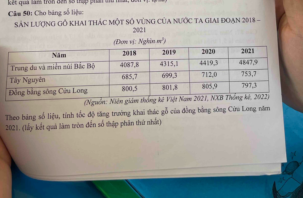 kết qua làm tron đến số thập phn thủ nhất, đổ 
Câu 50: Cho bảng số liệu: 
SảN LượNG GÕ KHAI tHÁC MỘT SÔ VùNG CủA nƯỚC TA GIAI đOẠN 2018 - 
2021 
(Đơn vị: Nghìn · m^3)
(Nguồ 
Theo bảng số liệu, tính tốc độ tăng trưởng khai thác gỗ của đồng bằng sông Cửu Long năm 
2021. (lấy kết quả làm tròn đến số thập phân thứ nhất)