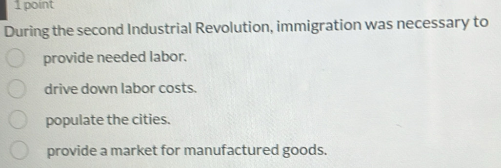 During the second Industrial Revolution, immigration was necessary to
provide needed labor.
drive down labor costs.
populate the cities.
provide a market for manufactured goods.