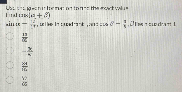 Use the given information to find the exact value
Find cos (alpha +beta )
sin alpha = 15/17  , α lies in quadrant I, and cos beta = 3/5  , β lies n quadrant 1
 13/85 
- 36/85 
 84/85 
 77/85 