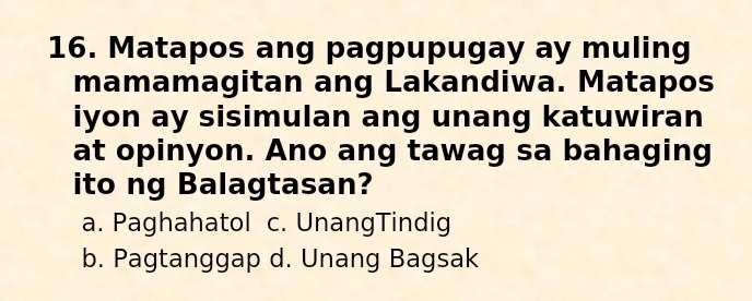 Matapos ang pagpupugay ay muling
mamamagitan ang Lakandiwa. Matapos
iyon ay sisimulan ang unang katuwiran
at opinyon. Ano ang tawag sa bahaging
ito ng Balagtasan?
a. Paghahatol c. UnangTindig
b. Pagtanggap d. Unang Bagsak